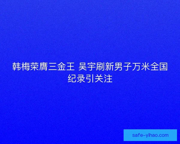 韩梅荣膺三金王 吴宇刷新男子万米全国纪录引关注