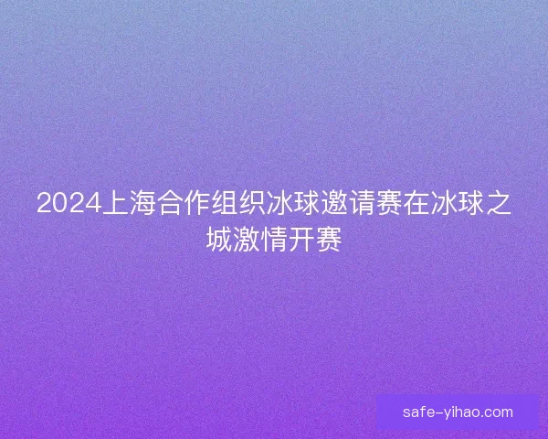 2024上海合作组织冰球邀请赛在冰球之城激情开赛