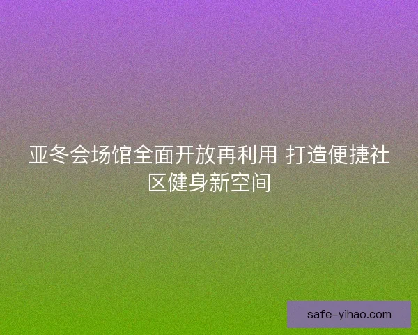 亚冬会场馆全面开放再利用 打造便捷社区健身新空间