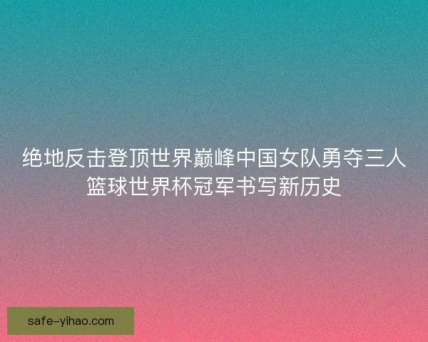 绝地反击登顶世界巅峰中国女队勇夺三人篮球世界杯冠军书写新历史